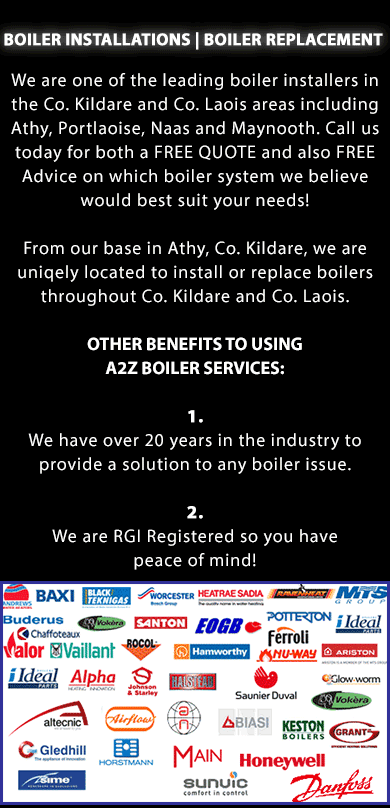 BOILER INSTALLATIONS and Boiler Replacement IN ATHY, PORTLAOISE, NAAS AND MAYNOOTH IN CO. LAOIS AND CO. KILDARE. We are one of the leading boiler installers in the Co. Kildare and Co. Laois areas including Athy, Portlaoise, Naas and Maynooth. Call us today for both a FREE QUOTE and also FREE Advice on which boiler system we believe would best suit your needs!. Call us today for both a FREE QUOTE and also FREE Advice on which boiler system we believe would best suit your needs! From our base in Athy, Co. Kildare, we are uniqely located to install or replace boilers throughout Co. Kildare and Co. Laois. OTHER BENEFITS TO USING A2Z BOILER SERVICES: 1. We have over 20 years in the industry to provide a solution to any boiler issue. 2. We are RGII Registered so you have peace of mind! We install both oil boilers and gas boilers throughout Co. Kildare and Co. Laois including boilers from the following brands: Baxi, Black Tecknigas, Worchester, Heatrae Sadia, Ravenheat, MTS Group, Buderus, Vokera, Santon, EOGB, Potterton, Ideal, Valor, Chaffoteaux, Vaillant, Rocol, Hamworthy, Ferroli, Nu-Way, Ariston, Alpha, Johnson and Starley, Halstead, Saunier and Duval, Glow Worm, Altecnic, Airflow, Biasi, Keston Boilers, Grant, Gledhill, Horstmann, Main, Honeywell, Sime, Sunvic, Danfoss and many other oil and gas boilers. Call us today on (086) 891 7290
