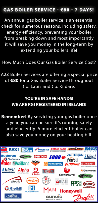GAS BOILER SERVICE IN ATHY, PORTLAOISE, NAAS AND MAYNOOTH IN CO. LAOIS AND CO. KILDARE - 7 days! An annual gas boiler service is an essential check for numerous reasons, including safety, energy efficiency, preventing your boiler from breaking down and most importantly it will save you money in the long-term by extending your boilers life! How Much Does Our Gas Boiler Service Cost? A2Z Boiler Services are offering a special price of €90 for a Gas Boiler Service throughout Co. Laois and Co. Kildare. YOU’RE IN SAFE HANDS! WE ARE RGII REGISTERED IN IRELAND! Remember! By servicing your gas boiler once a year, you can be sure it’s running safely and efficiently. A more efficient boiler can also save you money on your heating bill. We service gas boilers throughout Co. Kildare and Co. Laois including boilers from the following brands: Baxi, Black Tecknigas, Worchester, Heatrae Sadia, Ravenheat, MTS Group, Buderus, Vokera, Santon, EOGB, Potterton, Ideal, Valor, Chaffoteaux, Vaillant, Rocol, Hamworthy, Ferroli, Nu-Way, Ariston, Alpha, Johnson and Starley, Halstead, Saunier and Duval, Glow Worm, Altecnic, Airflow, Biasi, Keston Boilers, Grant, Gledhill, Horstmann, Main, Honeywell, Sime, Sunvic, Danfoss and many other oil and gas boilers. Call us today on (086) 891 7290