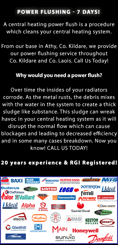 POWER FLUSHING IN ATHY, PORTLAOISE, NAAS AND MAYNOOTH IN CO. LAOIS AND CO. KILDARE - 7 DAYS! A central heating power flush is a procedure which cleans your central heating system. From our base in Athy, Co. Kildare, we provide our power flushing service throughout Co. Kildare and Co. Laois. Call Us Today on (086) 891 7290! Why would you need a power flush? Over time the insides of your radiators corrode. As the metal rusts, the debris mixes with the water in the system to create a thick sludge like substance. This sludge can wreak havoc in your central heating system as it will disrupt the normal flow which can cause blockages and leading to decreased efficiency and in some many cases breakdown. Now you know! CALL US TODAY! 20 years experience & RGII Registered so you have peace of mind! We offer our power flushing service throughout Co. Kildare and Co. Laois. Call us today on (086) 891 7290